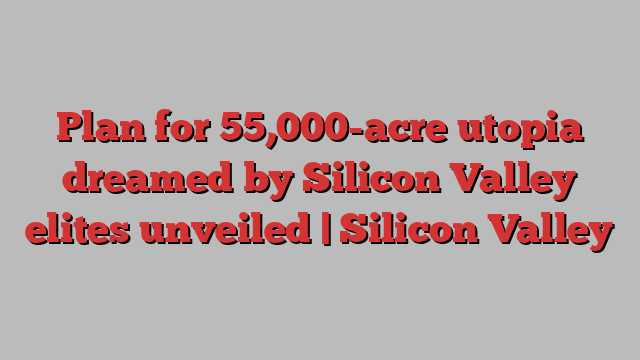 Plan for 55,000-acre utopia dreamed by Silicon Valley elites unveiled | Silicon Valley