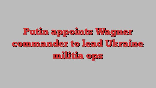 Putin appoints Wagner commander to lead Ukraine militia ops