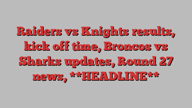 Raiders vs Knights results, kick off time, Broncos vs Sharks updates, Round 27 news, **HEADLINE**