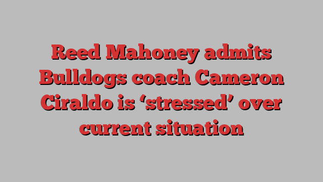 Reed Mahoney admits Bulldogs coach Cameron Ciraldo is ‘stressed’ over current situation