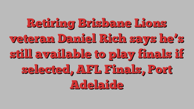 Retiring Brisbane Lions veteran Daniel Rich says he’s still available to play finals if selected, AFL Finals, Port Adelaide