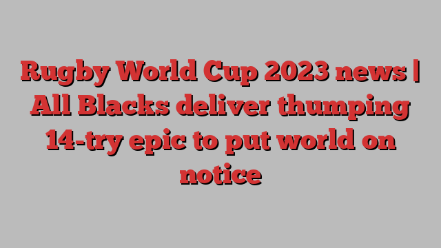 Rugby World Cup 2023 news | All Blacks deliver thumping 14-try epic to put world on notice