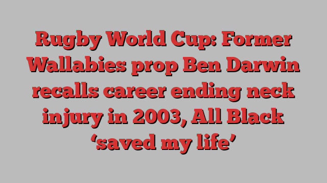 Rugby World Cup: Former Wallabies prop Ben Darwin recalls career ending neck injury in 2003, All Black ‘saved my life’