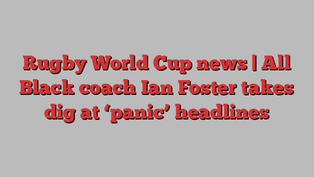 Rugby World Cup news | All Black coach Ian Foster takes dig at ‘panic’ headlines