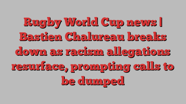 Rugby World Cup news | Bastien Chalureau breaks down as racism allegations resurface, prompting calls to be dumped