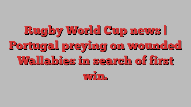 Rugby World Cup news | Portugal preying on wounded Wallabies in search of first win.