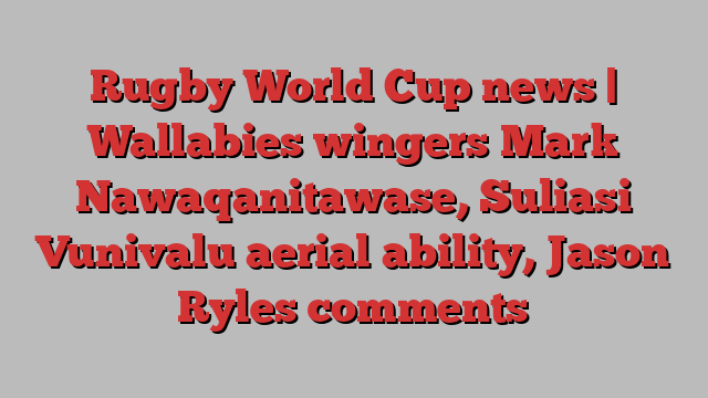 Rugby World Cup news | Wallabies wingers Mark Nawaqanitawase, Suliasi Vunivalu aerial ability, Jason Ryles comments