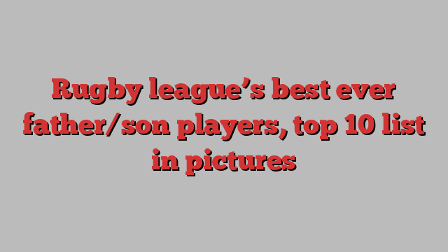 Rugby league’s best ever father/son players, top 10 list in pictures