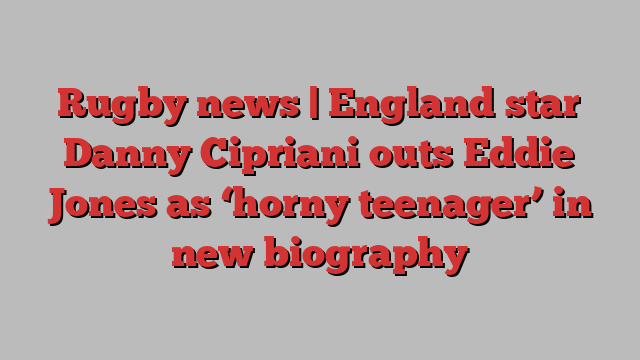 Rugby news | England star Danny Cipriani outs Eddie Jones as ‘horny teenager’ in new biography