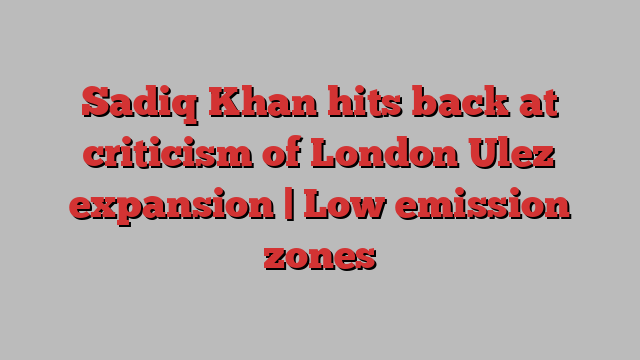 Sadiq Khan hits back at criticism of London Ulez expansion | Low emission zones