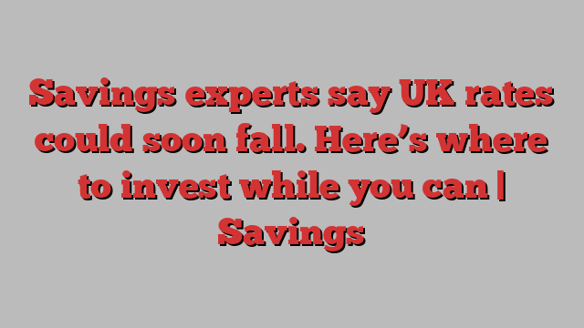 Savings experts say UK rates could soon fall. Here’s where to invest while you can | Savings