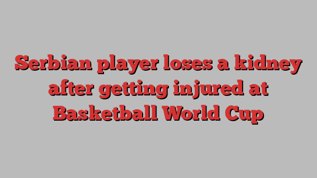 Serbian player loses a kidney after getting injured at Basketball World Cup