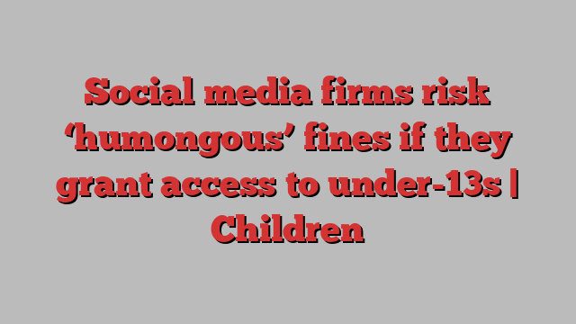 Social media firms risk ‘humongous’ fines if they grant access to under-13s | Children