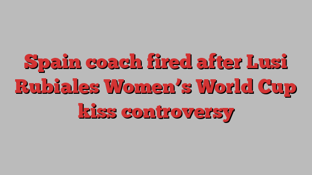 Spain coach fired after Lusi Rubiales Women’s World Cup kiss controversy