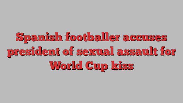 Spanish footballer accuses president of sexual assault for World Cup kiss