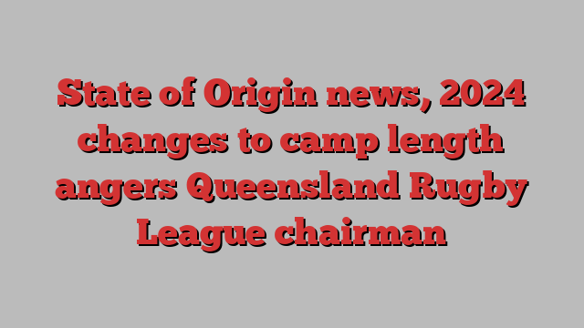 State of Origin news, 2024 changes to camp length angers Queensland Rugby League chairman