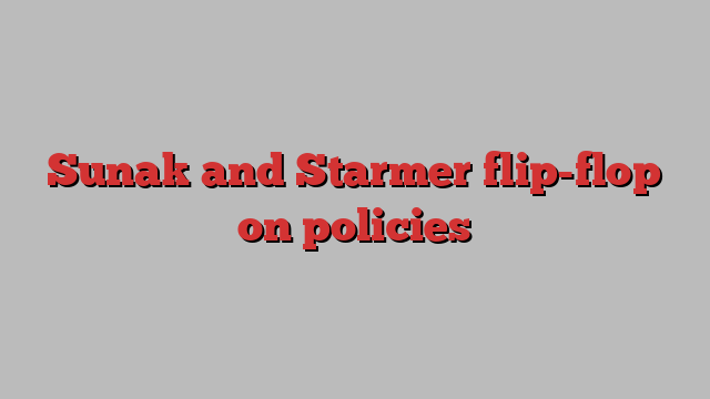 Sunak and Starmer flip-flop on policies