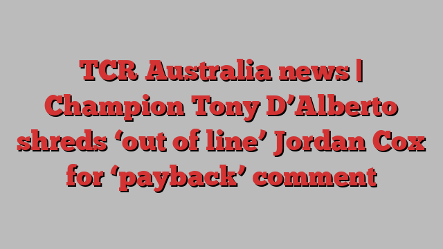 TCR Australia news | Champion Tony D’Alberto shreds ‘out of line’ Jordan Cox for ‘payback’ comment