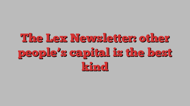 The Lex Newsletter: other people’s capital is the best kind