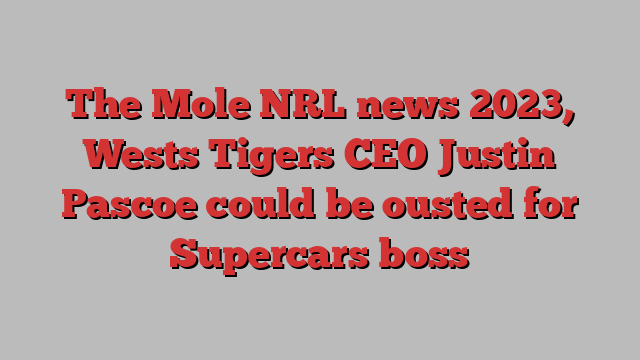 The Mole NRL news 2023, Wests Tigers CEO Justin Pascoe could be ousted for Supercars boss