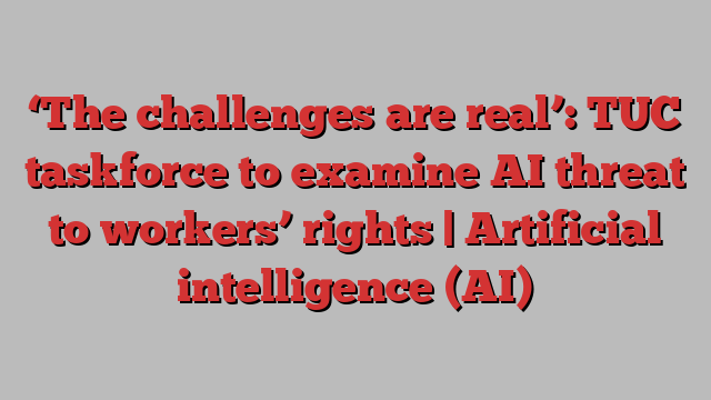 ‘The challenges are real’: TUC taskforce to examine AI threat to workers’ rights | Artificial intelligence (AI)