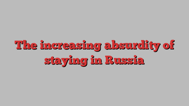 The increasing absurdity of staying in Russia