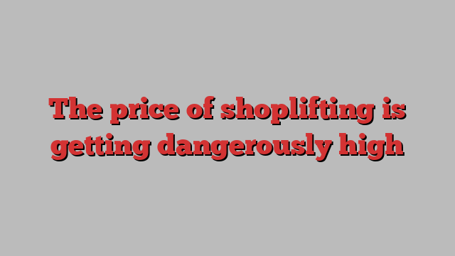 The price of shoplifting is getting dangerously high