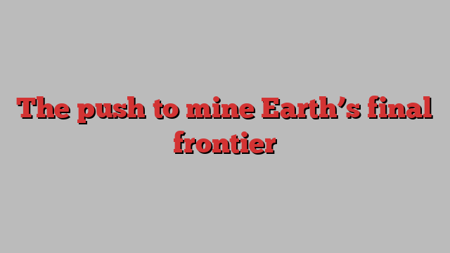 The push to mine Earth’s final frontier