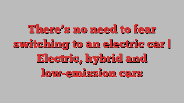 There’s no need to fear switching to an electric car | Electric, hybrid and low-emission cars