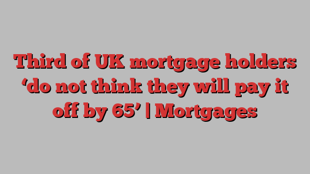 Third of UK mortgage holders ‘do not think they will pay it off by 65’ | Mortgages