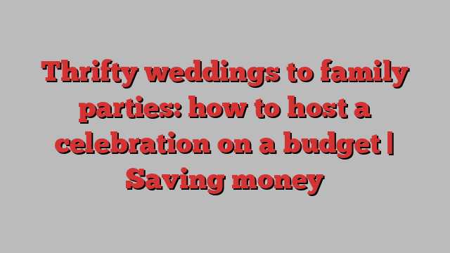 Thrifty weddings to family parties: how to host a celebration on a budget | Saving money