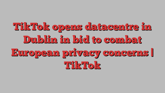 TikTok opens datacentre in Dublin in bid to combat European privacy concerns | TikTok