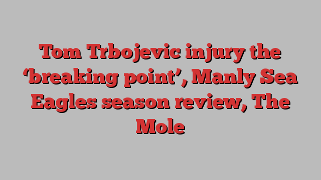 Tom Trbojevic injury the ‘breaking point’, Manly Sea Eagles season review, The Mole