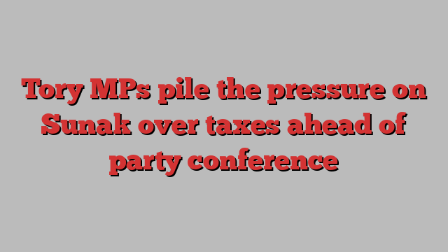 Tory MPs pile the pressure on Sunak over taxes ahead of party conference