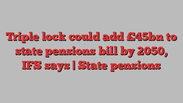 Triple lock could add £45bn to state pensions bill by 2050, IFS says | State pensions