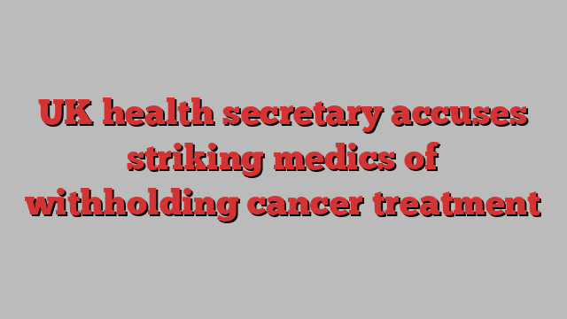 UK health secretary accuses striking medics of withholding cancer treatment