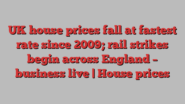 UK house prices fall at fastest rate since 2009; rail strikes begin across England – business live | House prices