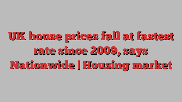 UK house prices fall at fastest rate since 2009, says Nationwide | Housing market