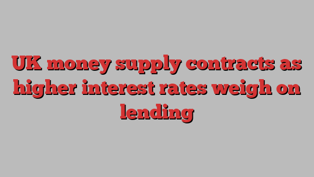 UK money supply contracts as higher interest rates weigh on lending