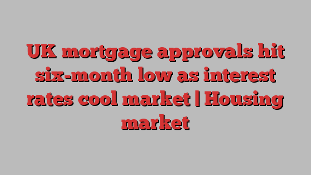 UK mortgage approvals hit six-month low as interest rates cool market | Housing market