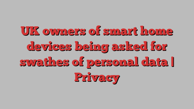 UK owners of smart home devices being asked for swathes of personal data | Privacy