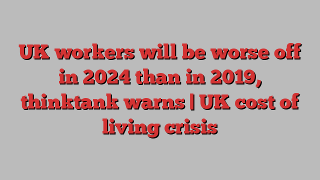 UK workers will be worse off in 2024 than in 2019, thinktank warns | UK cost of living crisis