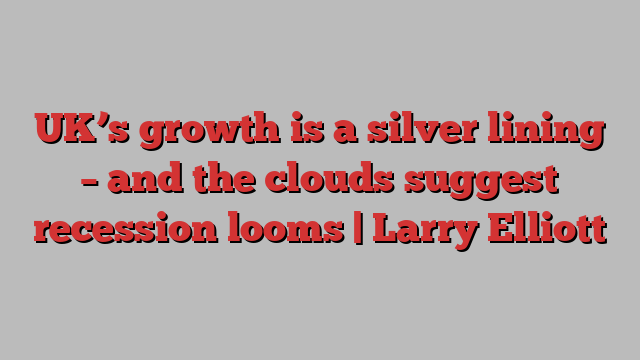 UK’s growth is a silver lining – and the clouds suggest recession looms | Larry Elliott