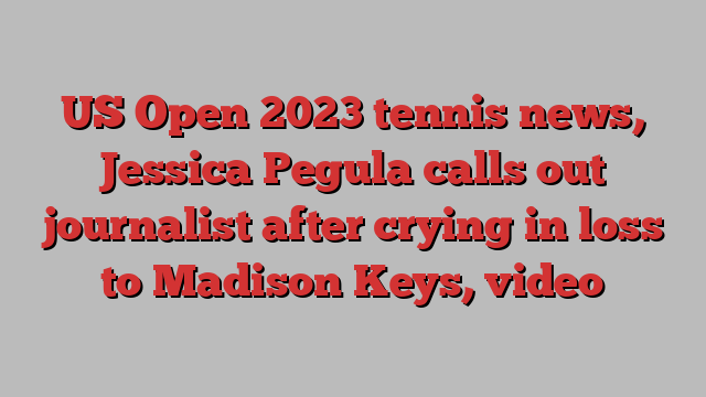 US Open 2023 tennis news, Jessica Pegula calls out journalist after crying in loss to Madison Keys, video