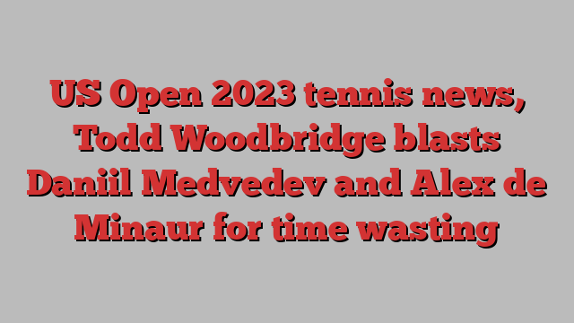 US Open 2023 tennis news, Todd Woodbridge blasts Daniil Medvedev and Alex de Minaur for time wasting