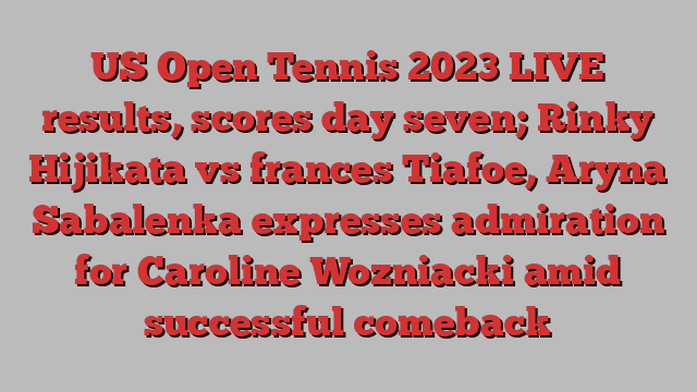 US Open Tennis 2023 LIVE results, scores day seven; Rinky Hijikata vs frances Tiafoe, Aryna Sabalenka expresses admiration for Caroline Wozniacki amid successful comeback