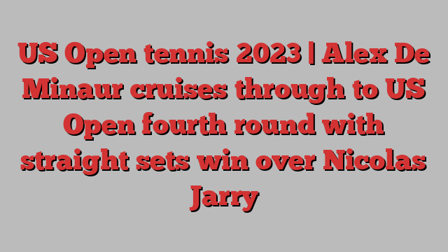 US Open tennis 2023 | Alex De Minaur cruises through to US Open fourth round with straight sets win over Nicolas Jarry