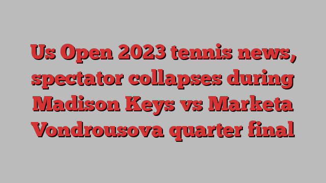 Us Open 2023 tennis news, spectator collapses during Madison Keys vs Marketa Vondrousova quarter final