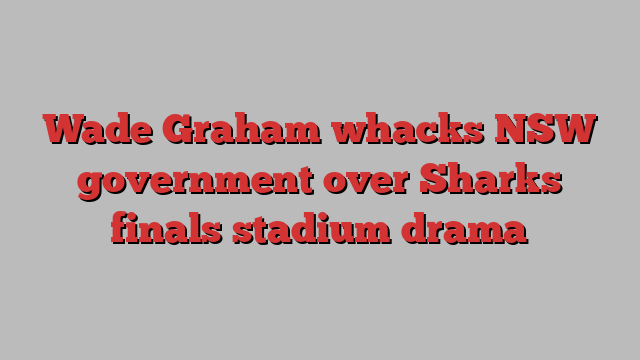 Wade Graham whacks NSW government over Sharks finals stadium drama