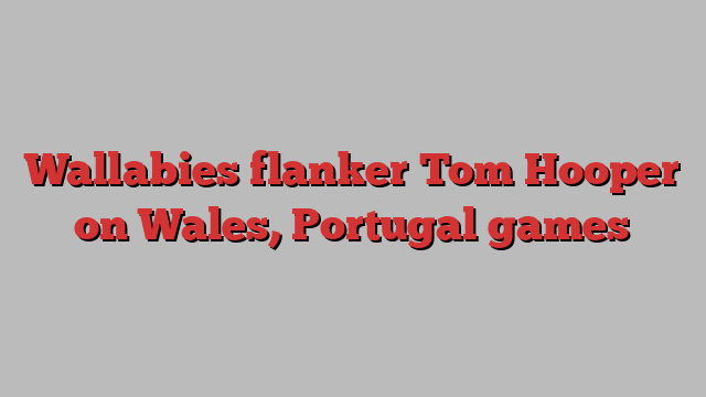 Wallabies flanker Tom Hooper on Wales, Portugal games